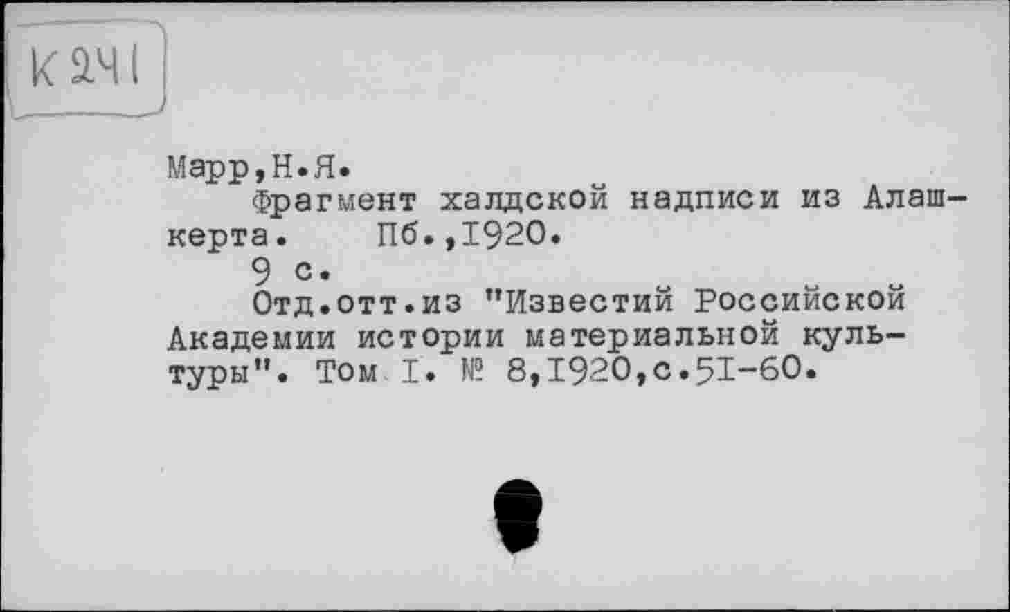 ﻿кач і
_____I
Марр, Н. Я.
Фрагмент халдской надписи из Алаш-керта. Пб.,1920.
9 с.	.	.	.
Отд.отт.из ’’Известии Российской Академии истории материальной культуры’’. Том I. № 8,Т92О,с.5Т“6О.